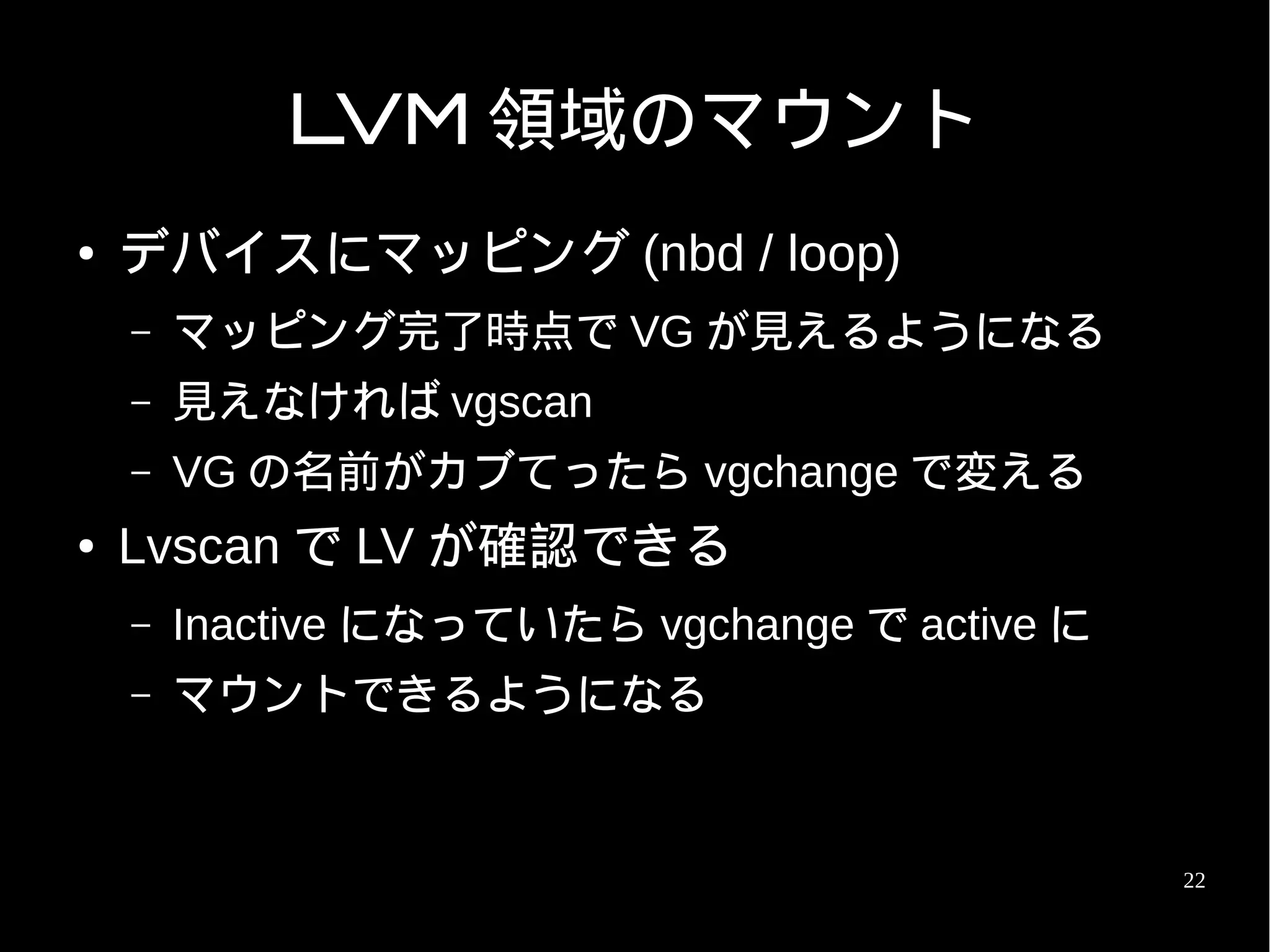 LVM 領域のマウント
●   デバイスにマッピング (nbd / loop)
    –   マッピング完了時点で VG が見えるようになる
    –   見えなければ vgscan
    –   VG の名前がカブてったら vgchange で変える
●   Lvscan で LV が確認できる
    –   Inactive になっていたら vgchange で active に
    –   マウントできるようになる


                                               22
 
