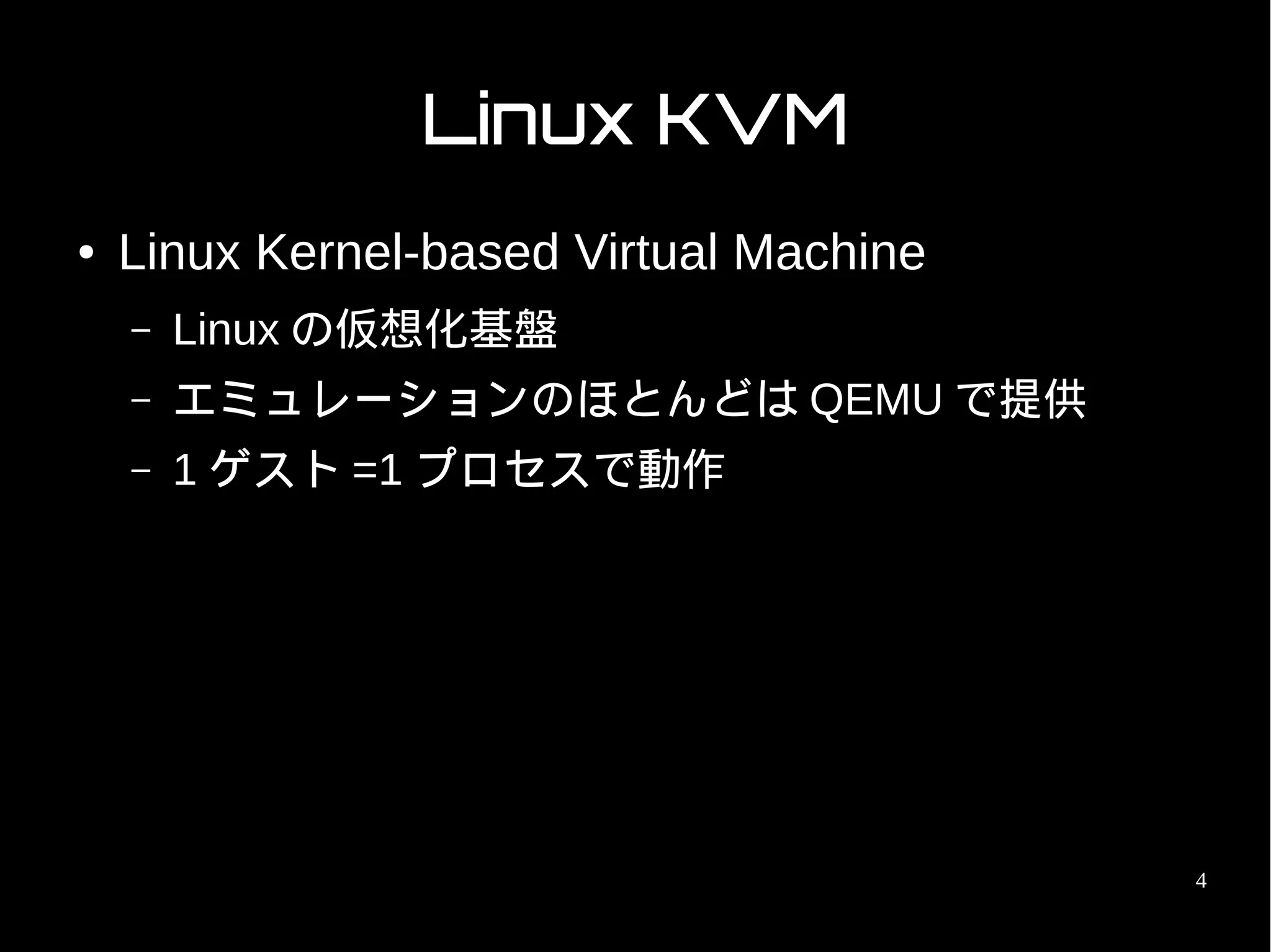 Linux KVM
●   Linux Kernel-based Virtual Machine
    –   Linux の仮想化基盤
    –   エミュレーションのほとんどは QEMU で提供
    –   1 ゲスト =1 プロセスで動作




                                         4
 