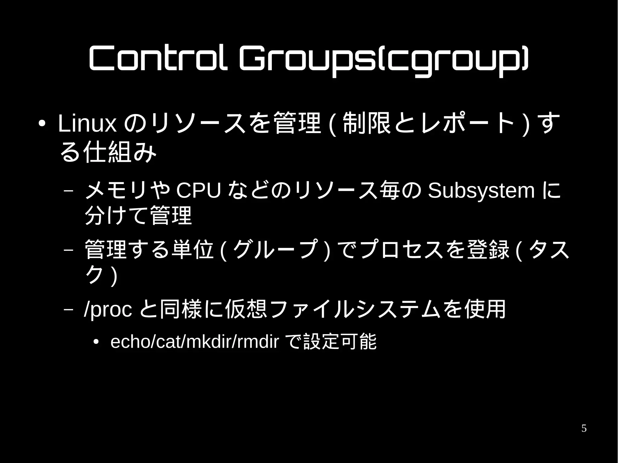 Control Groups(cgroup)
●   Linux のリソースを管理 ( 制限とレポート ) す
    る仕組み
    –   メモリや CPU などのリソース毎の Subsystem に
        分けて管理
    –   管理する単位 ( グループ ) でプロセスを登録 ( タス
        ク)
    –   /proc と同様に仮想ファイルシステムを使用
        ●   echo/cat/mkdir/rmdir で設定可能



                                         5
 