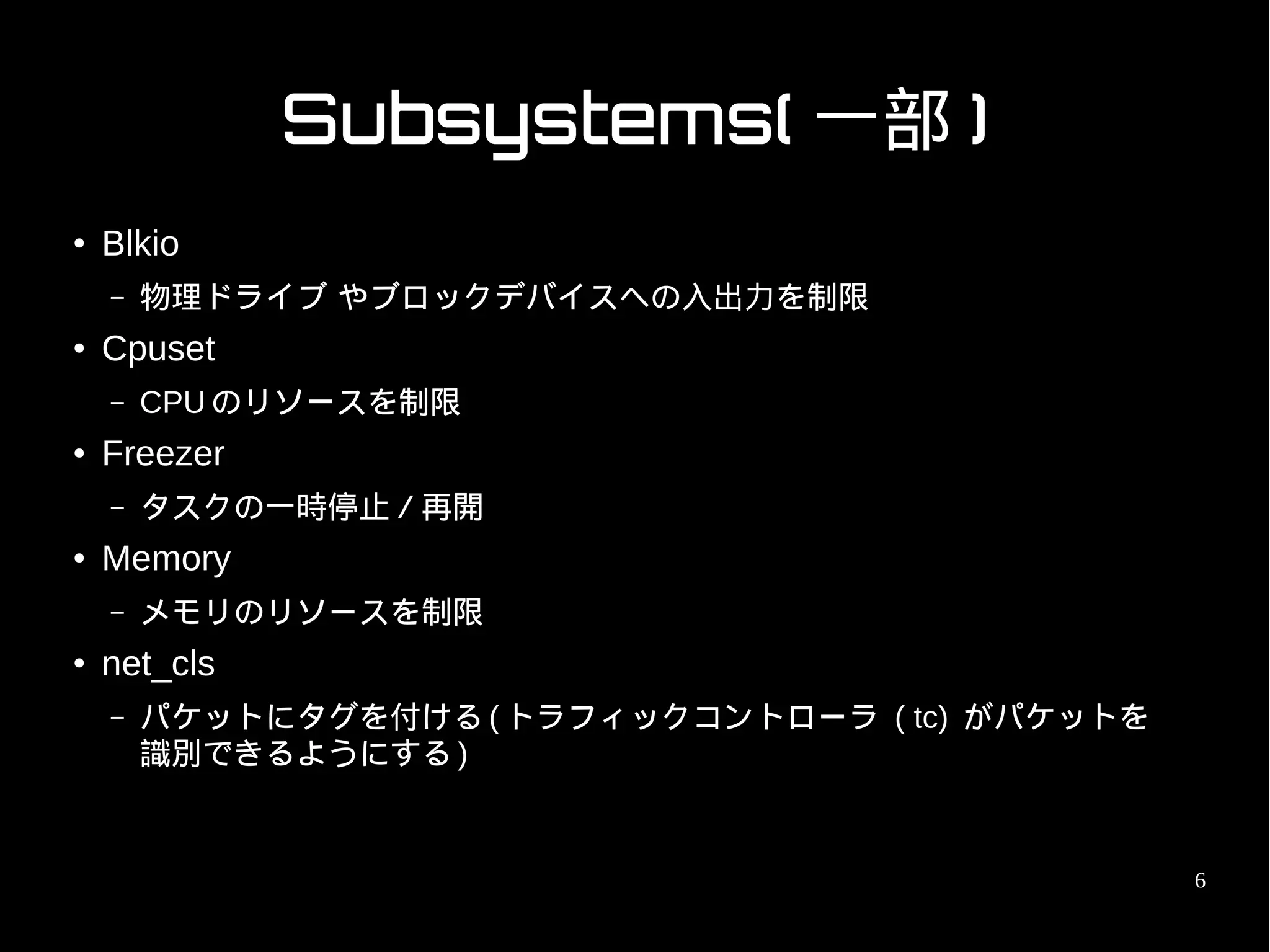 Subsystems( 一部 )
●   Blkio
    –   物理ドライブ やブロックデバイスへの入出力を制限
●   Cpuset
    –   CPU のリソースを制限
●   Freezer
    –   タスクの一時停止／再開
●   Memory
    –   メモリのリソースを制限
●   net_cls
    –   パケットにタグを付ける ( トラフィックコントローラ ( tc) がパケットを
        識別できるようにする )


                                                  6
 