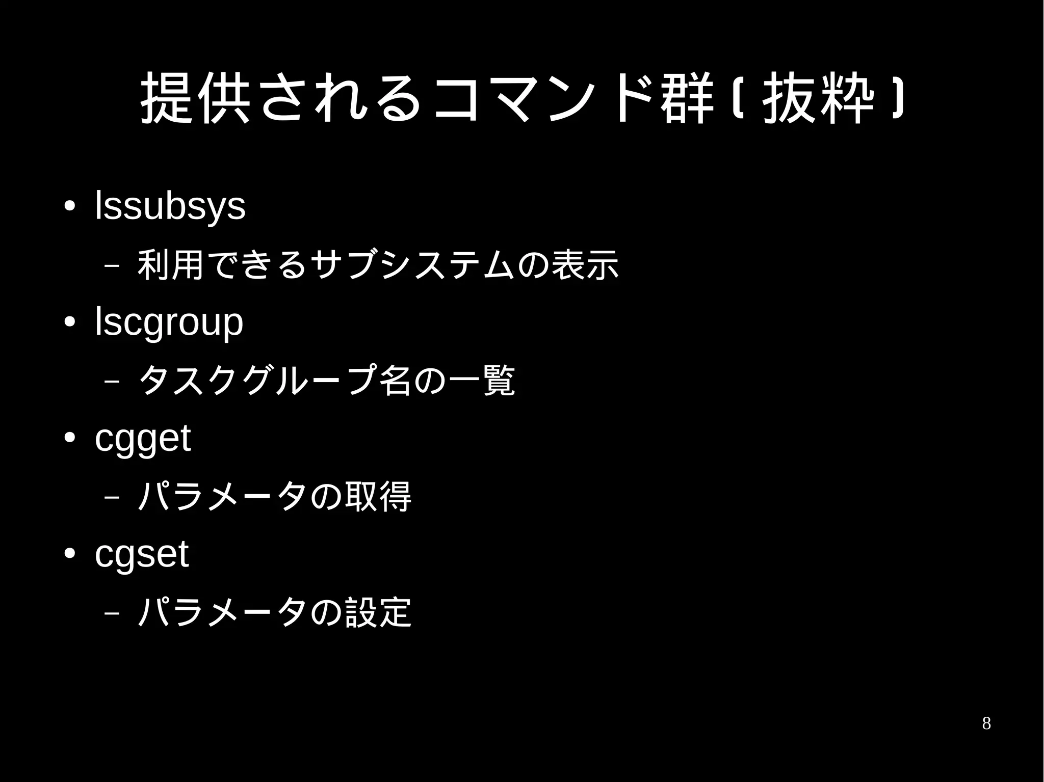 提供されるコマンド群 ( 抜粋 )
●   lssubsys
    –   利用できるサブシステムの表示
●   lscgroup
    –   タスクグループ名の一覧
●   cgget
    –   パラメータの取得
●   cgset
    –   パラメータの設定


                            8
 