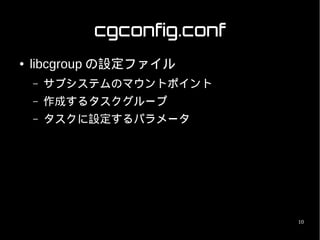 cgconfig.conf
●   libcgroup の設定ファイル
    –   サブシステムのマウントポイント
    –   作成するタスクグループ
    –   タスクに設定するパラメータ




                            10
 