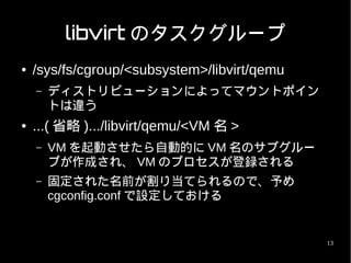 libvirt のタスクグループ
●   /sys/fs/cgroup/<subsystem>/libvirt/qemu
    –   ディストリビューションによってマウントポイン
        トは違う
●   ...( 省略 ).../libvirt/qemu/<VM 名 >
    –   VM を起動させたら自動的に VM 名のサブグルー
        プが作成され、 VM のプロセスが登録される
    –   固定された名前が割り当てられるので、予め
        cgconfig.conf で設定しておける


                                              13
 