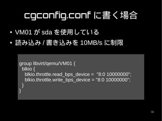 cgconfig.conf に書く場合
●   VM01 が sda を使用している
●   読み込み / 書き込みを 10MB/s に制限


    group libvirt/qemu/VM01 {
      blkio {
        blkio.throttle.read_bps_device = "8:0 10000000";
        blkio.throttle.write_bps_device = "8:0 10000000";
      }
    }



                                                            16
 