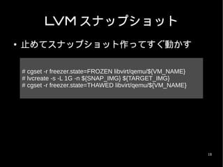 LVM スナップショット
●   止めてスナップショット作ってすぐ動かす

    # cgset -r freezer.state=FROZEN libvirt/qemu/${VM_NAME}
    # lvcreate -s -L 1G -n ${SNAP_IMG} ${TARGET_IMG}
    # cgset -r freezer.state=THAWED libvirt/qemu/${VM_NAME}




                                                              18
 