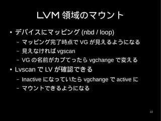 LVM 領域のマウント
●   デバイスにマッピング (nbd / loop)
    –   マッピング完了時点で VG が見えるようになる
    –   見えなければ vgscan
    –   VG の名前がカブてったら vgchange で変える
●   Lvscan で LV が確認できる
    –   Inactive になっていたら vgchange で active に
    –   マウントできるようになる


                                               22
 
