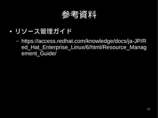 参考資料
●   リソース管理ガイド
    –   https://access.redhat.com/knowledge/docs/ja-JP/R
        ed_Hat_Enterprise_Linux/6/html/Resource_Manag
        ement_Guide/




                                                           23
 