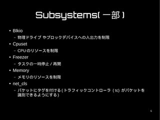 Subsystems( 一部 )
●   Blkio
    –   物理ドライブ やブロックデバイスへの入出力を制限
●   Cpuset
    –   CPU のリソースを制限
●   Freezer
    –   タスクの一時停止／再開
●   Memory
    –   メモリのリソースを制限
●   net_cls
    –   パケットにタグを付ける ( トラフィックコントローラ ( tc) がパケットを
        識別できるようにする )


                                                  6
 