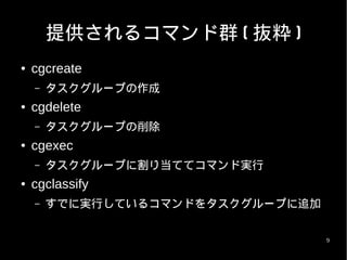 提供されるコマンド群 ( 抜粋 )
●   cgcreate
    –   タスクグループの作成
●   cgdelete
    –   タスクグループの削除
●   cgexec
    –   タスクグループに割り当ててコマンド実行
●   cgclassify
    –   すでに実行しているコマンドをタスクグループに追加


                                   9
 