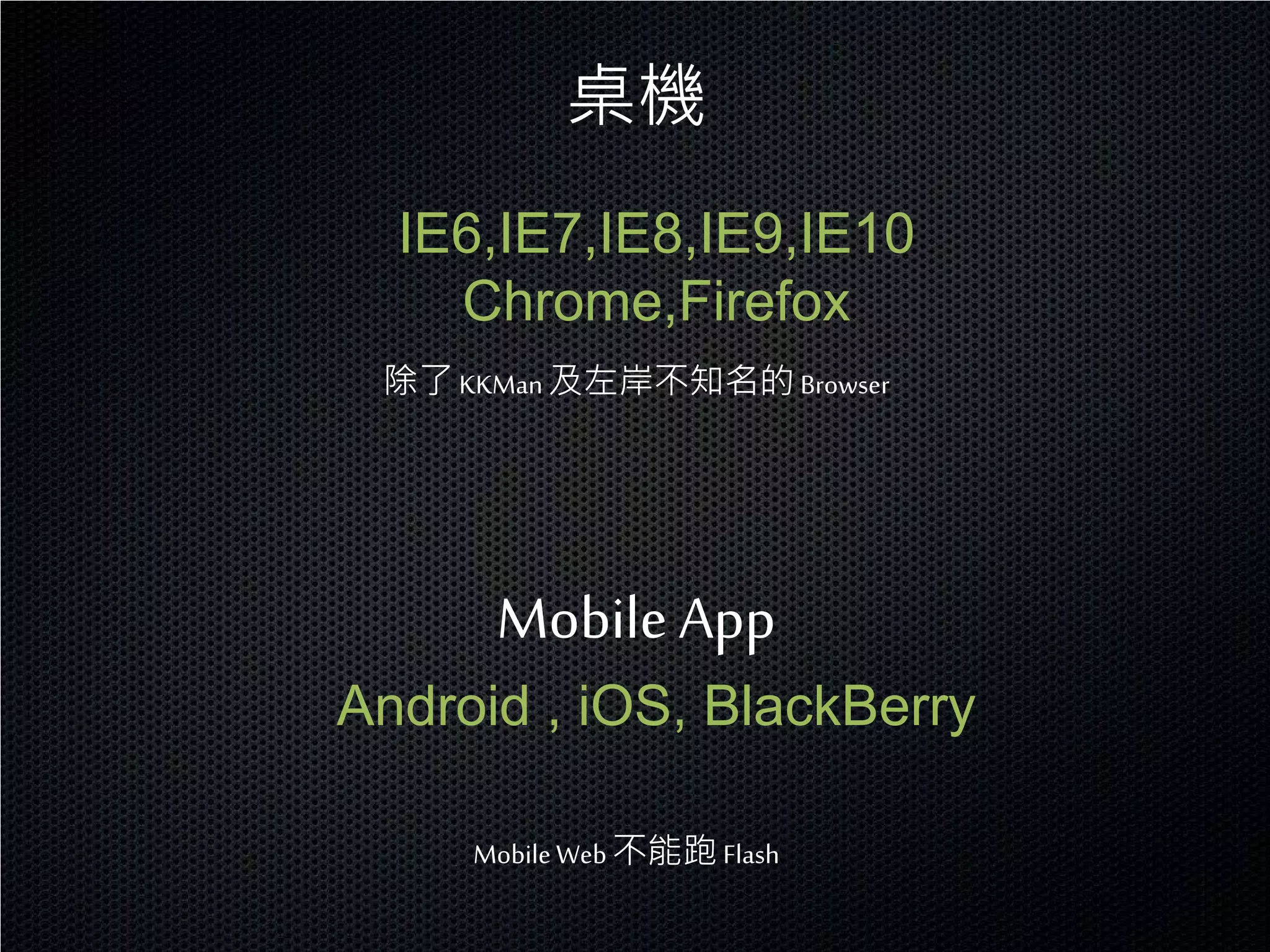 桌機
  IE6,IE7,IE8,IE9,IE10
    Chrome,Firefox
 除了 KKMan 及左岸不知名的 Browser




      Mobile App
Android , iOS, BlackBerry

     Mobile Web 不能跑 Flash
 