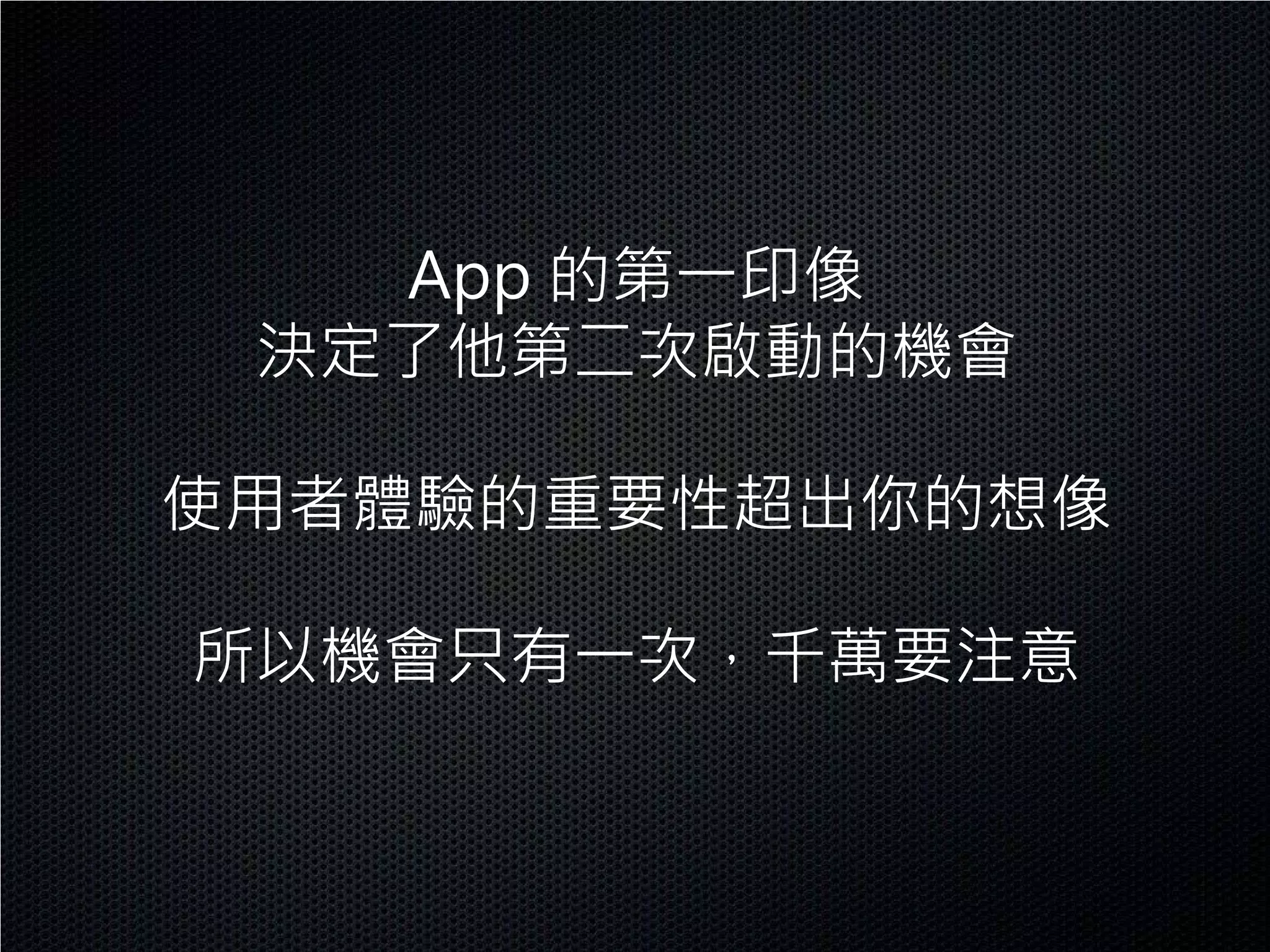 App 的第一印像
 決定了他第二次啟動的機會

使用者體驗的重要性超出你的想像

所以機會只有一次，千萬要注意
 