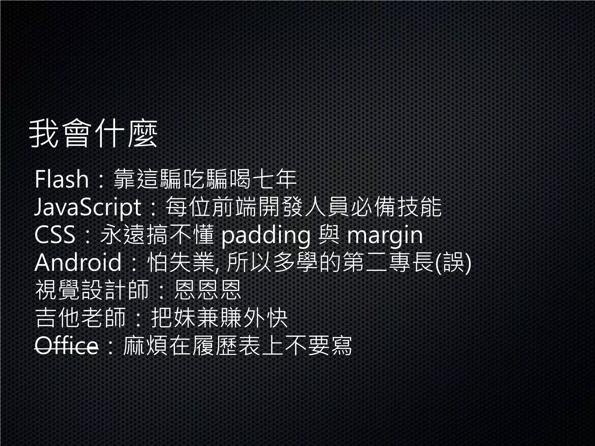 我會什麼
Flash：靠這騙吃騙喝七年
JavaScript：每位前端開發人員必備技能
CSS：永遠搞不懂 padding 與 margin
Android：怕失業, 所以多學的第二專長(誤)
視覺設計師：恩恩恩
吉他老師：把妹兼賺外快
Office：麻煩在履歷表上不要寫
 