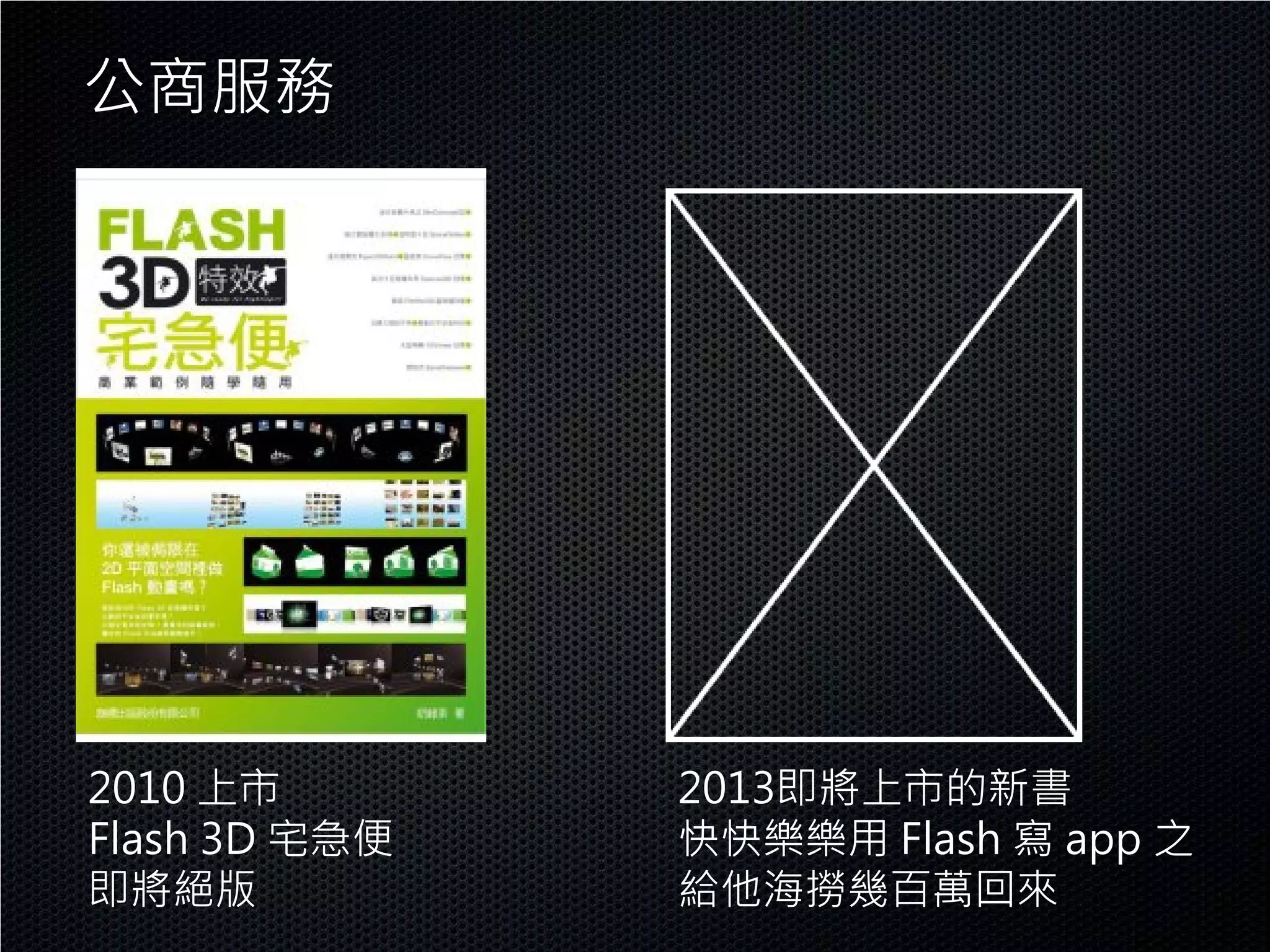 公商服務




2010 上市        2013即將上市的新書
Flash 3D 宅急便   快快樂樂用 Flash 寫 app 之
即將絕版           給他海撈幾百萬回來
 