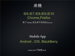桌機
  IE6,IE7,IE8,IE9,IE10
    Chrome,Firefox
 除了 KKMan 及左岸不知名的 Browser




      Mobile App
Android , iOS, BlackBerry

     Mobile Web 不能跑 Flash
 
