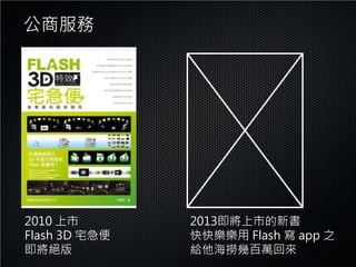 公商服務




2010 上市        2013即將上市的新書
Flash 3D 宅急便   快快樂樂用 Flash 寫 app 之
即將絕版           給他海撈幾百萬回來
 