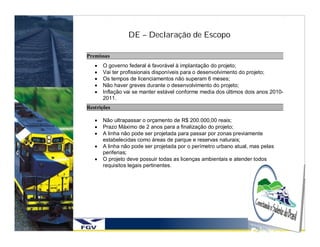 DE – Declaração de Escopo

Premissas
      O governo federal é favorável à implantação do projeto;
      Vai ter profissionais disponíveis para o desenvolvimento do projeto;
      Os tempos de licenciamentos não superam 6 meses;
      Não haver greves durante o desenvolvimento do projeto;
      Inflação vai se manter estável conforme media dos últimos dois anos 2010-
       2011.
Restrições

      Não ultrapassar o orçamento de R$ 200.000,00 reais;
      Prazo Máximo de 2 anos para a finalização do projeto;
      A linha não pode ser projetada para passar por zonas previamente
       estabelecidas como áreas de parque e reservas naturais;
      A linha não pode ser projetada por o perímetro urbano atual, mas pelas
       periferias;
      O projeto deve possuir todas as licenças ambientais e atender todos
       requisitos legais pertinentes.
 