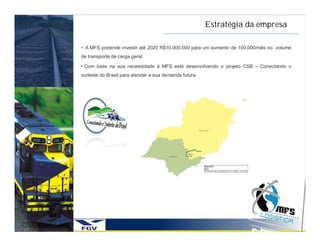 Estratégia da empresa

• A MFS pretende investir até 2020 R$10.000.000 para um aumento de 100.000/mês no volume
de transporte de carga geral.

• Com base na sua necessidade à MFS está desenvolvendo o projeto CSB – Conectando o
sudeste do Brasil para atender a sua demanda futura.
 