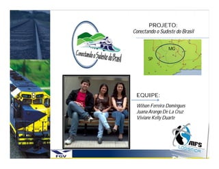 PROJETO:
Conectando o Sudeste do Brasil


                 MG

       SP




 EQUIPE:
 Wilson Ferreira Domingues
 Juana Arango De La Cruz
 Viviane Kelly Duarte
 