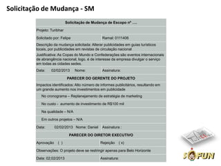 Solicitação de Mudança - SM
                             Solicitação de Mudança de Escopo nº ….

         Projeto: Turibhar

         Solicitado por: Felipe                  Ramal: 0111406
         Descrição da mudança solicitada: Alterar publicidades em guias turísticos
         locais, por publicidades em revistas de circulação nacional
         Justificativa: As Copas do Mundo e Confederações são eventos internacionais
         de abrangência nacional, logo, é de interesse da empresa divulgar o serviço
         em todas as cidades sedes.
         Data:    02/02/2013      Nome:          Assinatura:

                             PARECER DO GERENTE DO PROJETO
         Impactos identificados: Alto número de informes publicitários, resultando em
         um grande aumento nos investimentos em publicidade
            No cronograma – Replanejamento de estratégia de marketing

            No custo - aumento de investimento de R$100 mil

            Na qualidade – N/A

            Em outros projetos – N/A

         Data:       02/02/2013 Nome: Daniel     Assinatura :

                               PARECER DO DIRETOR EXECUTIVO

         Aprovação    ( )                       Rejeição   ( x)

         Observações: O projeto deve se restringir apenas para Belo Horizonte

         Data: 02;02/2013                       Assinatura:
 