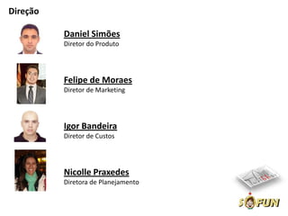 Direção

          Daniel Simões
          Diretor do Produto




          Felipe de Moraes
          Diretor de Marketing




          Igor Bandeira
          Diretor de Custos




          Nicolle Praxedes
          Diretora de Planejamento
 
