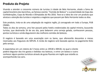 Produto do Projeto
Visando a atender o crescente número de turistas à cidade de Belo Horizonte, aliado a fama de
capital brasileira dos barzinhos, ao famoso evento: “Comida de Boteco” e a proximidade da Copa das
Confederações, Copa do Mundo e Olimpíadas do Rio 2016. Teve-se a ideia de criar um produto que
atraísse a atenção dos turistas e viajantes a negócios que passam por Belo Horizonte todos os dias.

Este produto, trata-se de uma adaptação do negócio inglês, já consagrado em toda a Europa, PUB
CRAWL.
Todos os dias da semana, uma Van passará pelos hotéis credenciados da capital mineira, buscando
turistas, que destinarão 5h de seu dia, para beberem uma cerveja gelada, conhecerem pessoas,
pontos turísticos e ainda degustarem das melhores comidas de botecos.

O negócio é baseado em uma associação com os bares, que oferecerão descontos e mesas
reservadas aos fregueses do SÔFUN. A renda do negócio será baseada apenas no pagamento feito
pelo serviço.

A expectativa em um roteiro de 5 horas entre as 19h30 e 00h30, no qual o cliente
poderá degustar dos tira gostos e bebidas nos botecos, e entre um boteco e outro
conhecer alguns pontos turísticos através de guias fluentes em inglês que estarão os
acompanhando nas vans.
 
