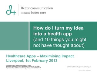 How do I turn my idea
                                                   into a health app
                                                   (and 10 things you might
                                                   not have thought about)

Healthcare Apps – Maximising Impact
Liverpool, 1st February 2013
Devices 4 Limited. Registered in England & Wales.
Registered Charity No. 1135435. Registered Company No. 07110788.     CONFIDENTIAL | www.d4.org.uk
Registered Office: 275 Wandsworth Bridge Road, London, SW6 2TX, UK

                                                                                  20101214 MHIR presentation
 