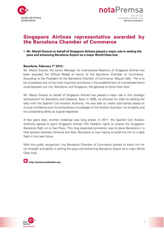 Singapore Airlines representative awarded by
the Barcelona Chamber of Commerce
• Mr. Manjit Grewal on behalf of Singapore Airlines played a major role in setting the
  pace and enhancing Barcelona Airport as a major World Class hub.


Barcelona, February 1st 2013.-
Mr. Manjit Grewal, the Senior Manager for International Relations of Singapore Airlines has
been awarded the Official Medal of Honor of the Barcelona Chamber of Commerce.
According to the President of the Barcelona Chamber of Commerce, Miquel Valls: “He is to
be considered one of the most important architects in the establishment of a scheduled direct
route between our city, Barcelona, and Singapore, the gateway to South East Asia”.

Mr. Manjit Grewal on behalf of Singapore Airlines has played a major role in this strategic
achievement for Barcelona and Catalonia. Back in 2006, he showed his skills by leading the
talks with the Spanish Civil Aviation Authority. He was able to create solid bonds based on
mutual confidence and his extraordinary knowledge of the Aviation business, his empathy and
his outstanding ability as a good negotiator.

A few years later, another challenge was lying ahead. In 2011, the Spanish Civil Aviation
Authority agreed to grant Singapore Airlines fifth freedom rights to extend the Singapore-
Barcelona flight on to Sao Paulo. This long expected connection was to place Barcelona in a
Hub position between America and Asia. Barcelona is now hoping to build this link to a daily
flight in the near future.

With this public recognition, the Barcelona Chamber of Commerce wishes to thank him for
his strength and ability in setting the pace and enhancing Barcelona Airport as a major World
Class Hub.


    http://premsa.cambrabcn.org




                                                                                            1
 