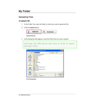 My Folder

Uploading Files

To upload a file

     1.   In the Folder Tree, open the folder to which you want to upload the file.

     2.   Click the Upload button.




              Upload Button

     3.   In the dialog box that appears, select the file(s) that you want to upload.

          Hold down the CTRL button and click on files to select
          multiple files.




              File Dialog Box




20 | OfficeBox Manual
 