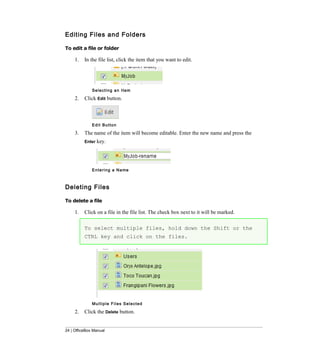 Editing Files and Folders

To edit a file or folder

     1.   In the file list, click the item that you want to edit.




              Selecting an Item

     2.   Click Edit button.



              Edit Button

     3.   The name of the item will become editable. Enter the new name and press the
          Enter key.




              E n t e r i n g a N a me



Deleting Files

To delete a file

     1.   Click on a file in the file list. The check box next to it will be marked.

          To select multiple files, hold down the Shift or the
          CTRL key and click on the files.




              Mu l t i p l e F i l e s S e l e c t e d

     2.   Click the Delete button.


24 | OfficeBox Manual
 