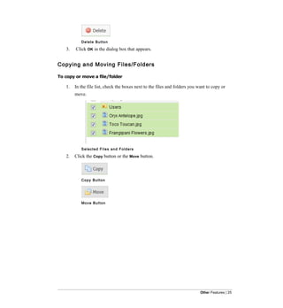Delete Button

   3.   Click OK in the dialog box that appears.


Copying and Moving Files/Folders

To copy or move a file/folder

   1.   In the file list, check the boxes next to the files and folders you want to copy or
        move.




           Selected Files and Folders

   2.   Click the Copy button or the Move button.



           Copy Button




           Mo v e B u t t o n




                                                                             Other Features | 25
 