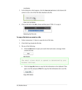 L i nk B u t t o n

     3.   In the dialog box which appears, click the View Link List button in the bottom left
          corner to view a list of the file links attached to the file.




              View Link List Button

     4.   Click on the link in the URL column and then press CTRL+C to copy it.




              Selecting the File Link


To copy a file link to an email or a file

     1.   Follow instructions 1-3 above to open the list of file links.

     2.   Click Edit/Copy beside the file link.

     3.   Do one of the following:
          •    Click the Mail button to open your email client and create a message which
               contains the link.



              Ma i l B u t t o n


          The email client which is opened is determined by your
          browser settings.

          •    Click the Copy URL button to copy the link information to the clipboard. Then
               open a text file and press CTRL+V to copy the link information into a text file.



              Copy URL Button




38 | OfficeBox Manual
 