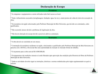 Declaração de Escopo
                                                           Premissas
* As máquinas e equipamentos a serem utilizados terão fácil acesso ao local;

* Toda a infraestrutura necessária (terraplanagem, fundação, água, luz etc.), estará pronta até a data de início de execução da
obra;

* Os moradores da região selecionados pela Prefeitura Municipal de Belo Horizonte, que deverão ser contratados, estão
qualificados;

* Não ocorrerão atrasos devido a problemas de legalização da obra;

* Não haverá alteração do escopo devido a possíveis aditivos contratuais.

                                                          Restrições

* A obra deverá ser concluída em seis meses;

* Contratação de moradores residentes na região, selecionados e qualificados pela Prefeitura Municipal de Belo Horizonte em
parceria com o SENAI, a fim de dar lhes uma oportunidade de inserção no mercado formal de trabalho;

* O orçamento para a obra será de R$ 4.000.000,00;

* Os pagamentos das medições mensais só serão liberados após aprovação das medições pela Diretoria de Obras da Prefeitura
Municipal de Belo Horizonte;

* Todas as atividades deverão seguir as instruções, diretrizes e normas estabelecidas pelo órgão regulamentador ao qual se
referem.
 