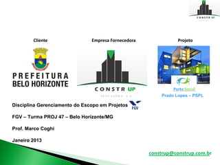 Cliente                Empresa Fornecedora              Projeto




                                                         Prado Lopes – PSPL

Disciplina Gerenciamento do Escopo em Projetos

FGV – Turma PROJ 47 – Belo Horizonte/MG

Prof. Marco Coghi

Janeiro 2013

                                                     construp@construp.com.br
 