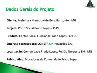 Cliente: Prefeitura Municipal de Belo Horizonte - MG

Projeto: Porto Social Prado Lopes - PSPL

Produto: Centro Social Funcional Prado Lopes - CSFPL

Empresa Fornecedora: CONSTR UP Inovações S.A.

Localização: Comunidade Prado Lopes, Região Noroeste BH - MG

Público Alvo: Moradores da Comunidade Prado Lopes
 