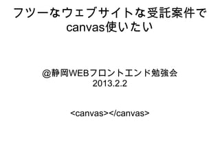 フツーなウェブサイトな受託案件で
    canvas使いたい


  @静岡WEBフロントエンド勉強会
        2013.2.2


     <canvas></canvas>
 