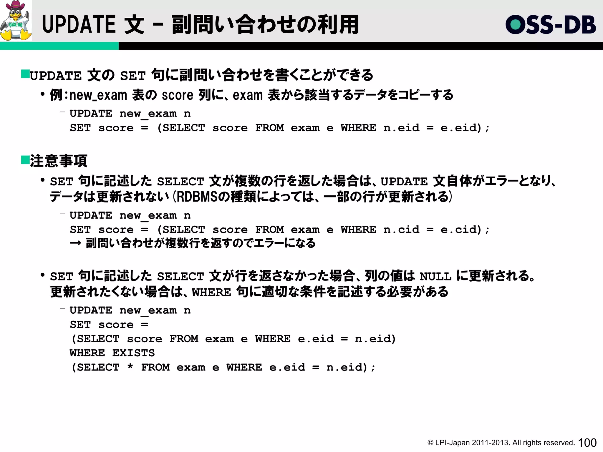 UPDATE 文 – 副問い合わせの利用

UPDATE 文の SET 句に副問い合わせを書くことができる
  例：new_exam 表の score 列に、exam 表から該当するデータをコピーする
   ­ UPDATE new_exam n
     SET score = (SELECT score FROM exam e WHERE n.eid = e.eid);

注意事項
  SET 句に記述した SELECT 文が複数の行を返した場合は、UPDATE 文自体がエラーとなり、
   データは更新されない(RDBMSの種類によっては、一部の行が更新される)
   ­ UPDATE new_exam n
     SET score = (SELECT score FROM exam e WHERE n.cid = e.cid);
     → 副問い合わせが複数行を返すのでエラーになる

  SET 句に記述した SELECT 文が行を返さなかった場合、列の値は NULL に更新される。
   更新されたくない場合は、WHERE 句に適切な条件を記述する必要がある
   ­ UPDATE new_exam n
     SET score =
     (SELECT score FROM exam e WHERE e.eid = n.eid)
     WHERE EXISTS
     (SELECT * FROM exam e WHERE e.eid = n.eid);




                                                       © LPI-Japan 2011-2013. All rights reserved. 100
 