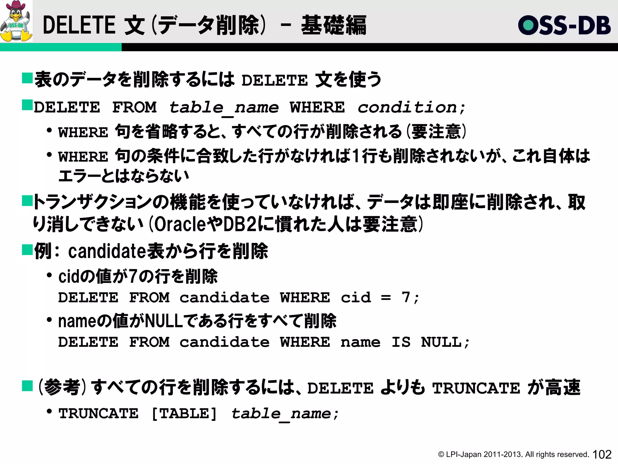 DELETE 文(データ削除) - 基礎編

表のデータを削除するには DELETE 文を使う
DELETE FROM table_name WHERE condition;
   WHERE 句を省略すると、すべての行が削除される(要注意)
   WHERE 句の条件に合致した行がなければ1行も削除されないが、これ自体は
    エラーとはならない
トランザクションの機能を使っていなければ、データは即座に削除され、取
 り消しできない(OracleやDB2に慣れた人は要注意)
例： candidate表から行を削除
   cidの値が7の行を削除
    DELETE FROM candidate WHERE cid = 7;
   nameの値がNULLである行をすべて削除
    DELETE FROM candidate WHERE name IS NULL;

(参考)すべての行を削除するには、DELETE よりも TRUNCATE が高速
   TRUNCATE [TABLE] table_name;

                                         © LPI-Japan 2011-2013. All rights reserved. 102
 