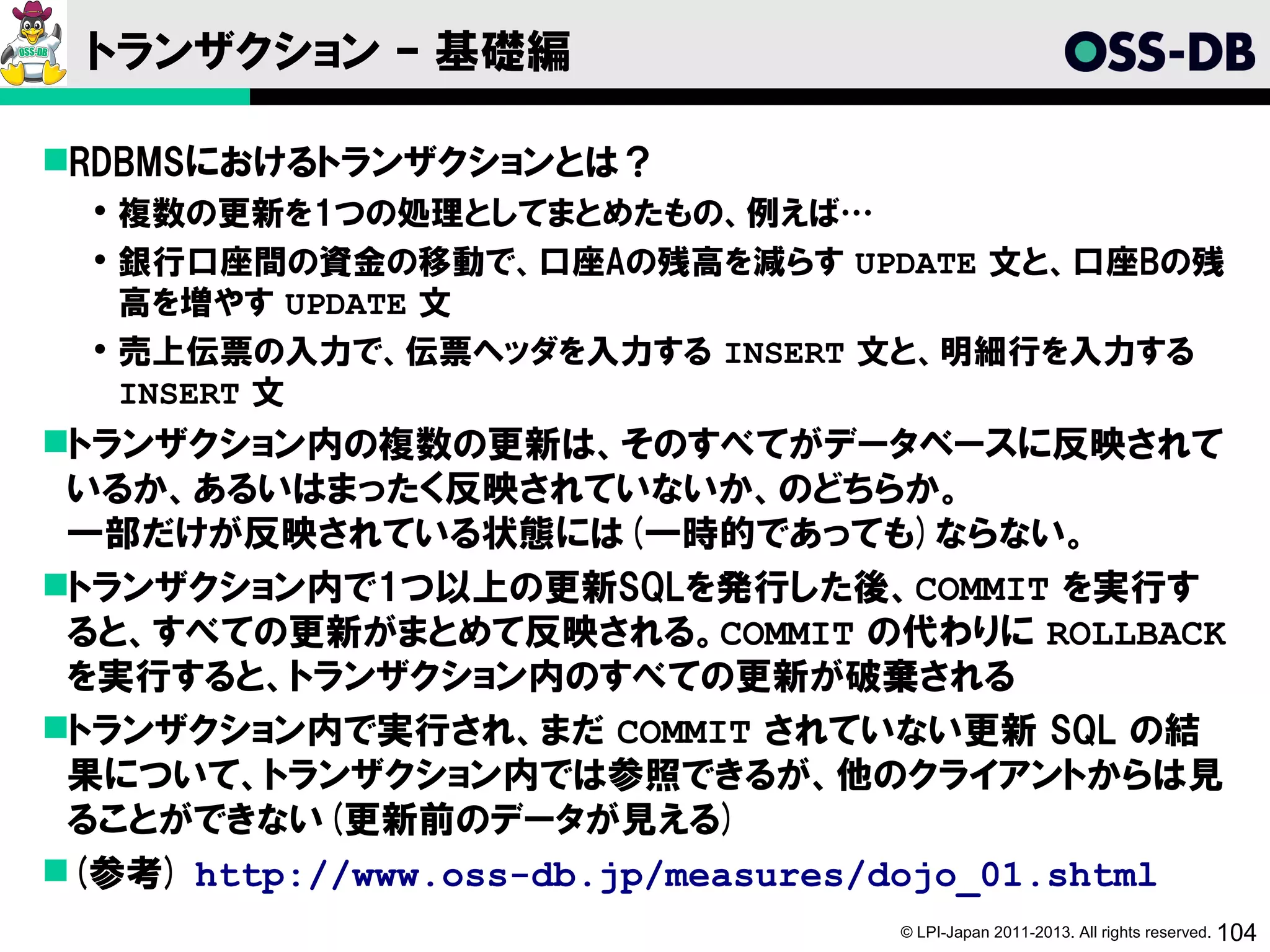 トランザクション – 基礎編

RDBMSにおけるトランザクションとは？
   複数の更新を1つの処理としてまとめたもの、例えば…
   銀行口座間の資金の移動で、口座Aの残高を減らす UPDATE 文と、口座Bの残
    高を増やす UPDATE 文
   売上伝票の入力で、伝票ヘッダを入力する INSERT 文と、明細行を入力する
    INSERT 文
トランザクション内の複数の更新は、そのすべてがデータベースに反映されて
 いるか、あるいはまったく反映されていないか、のどちらか。
 一部だけが反映されている状態には(一時的であっても)ならない。
トランザクション内で1つ以上の更新SQLを発行した後、COMMIT を実行す
 ると、すべての更新がまとめて反映される。COMMIT の代わりに ROLLBACK
 を実行すると、トランザクション内のすべての更新が破棄される
トランザクション内で実行され、まだ COMMIT されていない更新 SQL の結
 果について、トランザクション内では参照できるが、他のクライアントからは見
 ることができない(更新前のデータが見える)
(参考) http://www.oss-db.jp/measures/dojo_01.shtml
                                   © LPI-Japan 2011-2013. All rights reserved. 104
 