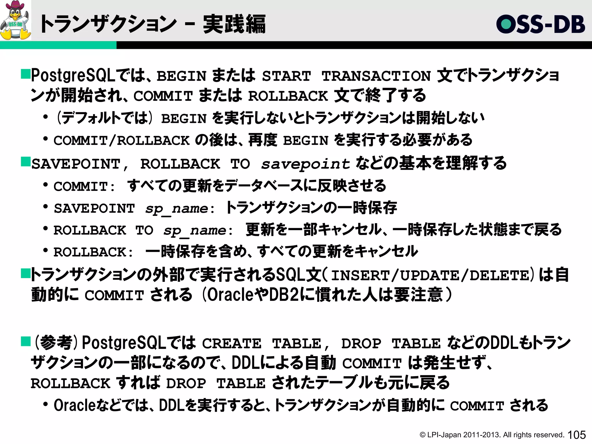 トランザクション – 実践編

PostgreSQLでは、BEGIN または START TRANSACTION 文でトランザクショ
 ンが開始され、COMMIT または ROLLBACK 文で終了する
   (デフォルトでは) BEGIN を実行しないとトランザクションは開始しない
   COMMIT/ROLLBACK の後は、再度 BEGIN を実行する必要がある
SAVEPOINT, ROLLBACK TO savepoint などの基本を理解する
     COMMIT: すべての更新をデータベースに反映させる
     SAVEPOINT sp_name: トランザクションの一時保存
     ROLLBACK TO sp_name: 更新を一部キャンセル、一時保存した状態まで戻る
     ROLLBACK: 一時保存を含め、すべての更新をキャンセル
トランザクションの外部で実行されるSQL文（INSERT/UPDATE/DELETE)は自
 動的に COMMIT される (OracleやDB2に慣れた人は要注意）

(参考)PostgreSQLでは CREATE TABLE, DROP TABLE などのDDLもトラン
 ザクションの一部になるので、DDLによる自動 COMMIT は発生せず、
 ROLLBACK すれば DROP TABLE されたテーブルも元に戻る
   Oracleなどでは、DDLを実行すると、トランザクションが自動的に COMMIT される
                                      © LPI-Japan 2011-2013. All rights reserved. 105
 