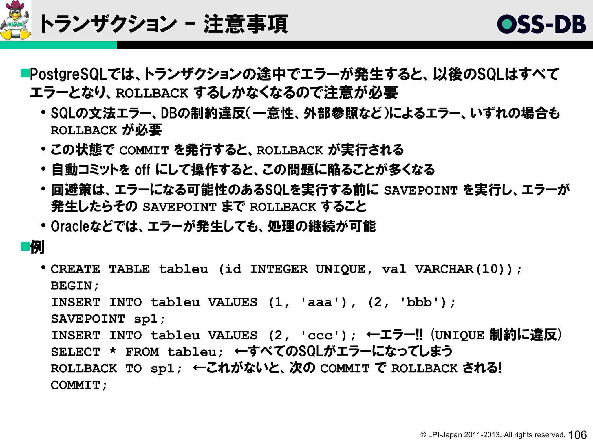 トランザクション – 注意事項

PostgreSQLでは、トランザクションの途中でエラーが発生すると、以後のSQLはすべて
 エラーとなり、ROLLBACK するしかなくなるので注意が必要
  SQLの文法エラー、DBの制約違反（一意性、外部参照など）によるエラー、いずれの場合も
   ROLLBACK が必要
  この状態で COMMIT を発行すると、ROLLBACK が実行される
  自動コミットを off にして操作すると、この問題に陥ることが多くなる
  回避策は、エラーになる可能性のあるSQLを実行する前に SAVEPOINT を実行し、エラーが
   発生したらその SAVEPOINT まで ROLLBACK すること
  Oracleなどでは、エラーが発生しても、処理の継続が可能
例
  CREATE TABLE tableu (id INTEGER UNIQUE, val VARCHAR(10));
   BEGIN;
   INSERT INTO tableu VALUES (1, 'aaa'), (2, 'bbb');
   SAVEPOINT sp1;
   INSERT INTO tableu VALUES (2, 'ccc'); ←エラー!! (UNIQUE 制約に違反)
   SELECT * FROM tableu; ←すべてのSQLがエラーになってしまう
   ROLLBACK TO sp1; ←これがないと、次の COMMIT で ROLLBACK される!
   COMMIT;


                                             © LPI-Japan 2011-2013. All rights reserved. 106
 