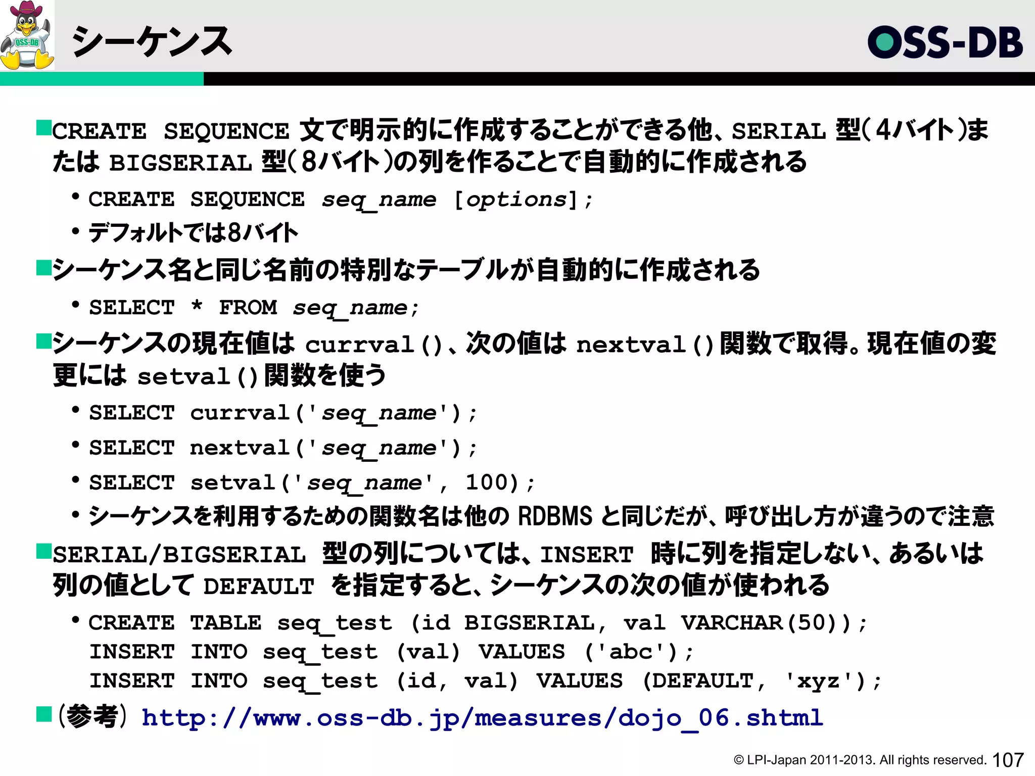 シーケンス

CREATE SEQUENCE 文で明示的に作成することができる他、SERIAL 型（4バイト）ま
 たは BIGSERIAL 型（8バイト）の列を作ることで自動的に作成される
   CREATE SEQUENCE seq_name [options];
   デフォルトでは8バイト
シーケンス名と同じ名前の特別なテーブルが自動的に作成される
   SELECT * FROM seq_name;
シーケンスの現在値は currval()、次の値は nextval()関数で取得。現在値の変
 更には setval()関数を使う
     SELECT currval('seq_name');
     SELECT nextval('seq_name');
     SELECT setval('seq_name', 100);
     シーケンスを利用するための関数名は他の RDBMS と同じだが、呼び出し方が違うので注意
SERIAL/BIGSERIAL 型の列については、INSERT 時に列を指定しない、あるいは
 列の値として DEFAULT を指定すると、シーケンスの次の値が使われる
   CREATE TABLE seq_test (id BIGSERIAL, val VARCHAR(50));
    INSERT INTO seq_test (val) VALUES ('abc');
    INSERT INTO seq_test (id, val) VALUES (DEFAULT, 'xyz');
(参考) http://www.oss-db.jp/measures/dojo_06.shtml
                                                © LPI-Japan 2011-2013. All rights reserved. 107
 