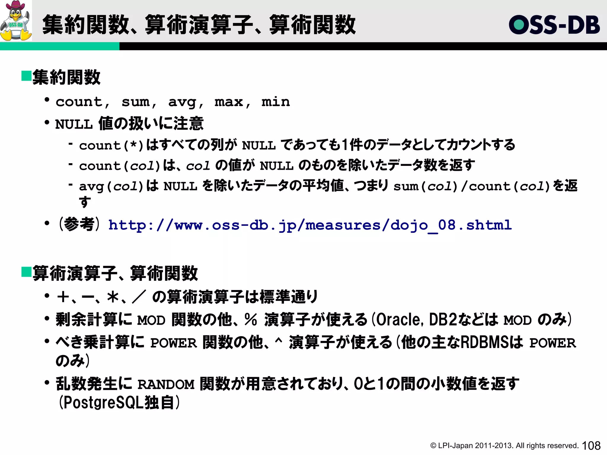 集約関数、算術演算子、算術関数

集約関数
  count, sum, avg, max, min
  NULL 値の扱いに注意
   ­ count(*)はすべての列が NULL であっても1件のデータとしてカウントする
   ­ count(col)は、col の値が NULL のものを除いたデータ数を返す
   ­ avg(col)は NULL を除いたデータの平均値、つまり sum(col)/count(col)を返
     す
  (参考) http://www.oss-db.jp/measures/dojo_08.shtml


算術演算子、算術関数
  ＋、ー、＊、／ の算術演算子は標準通り
  剰余計算に MOD 関数の他、％ 演算子が使える(Oracle, DB2などは MOD のみ)
  べき乗計算に POWER 関数の他、^ 演算子が使える(他の主なRDBMSは POWER
   のみ)
  乱数発生に RANDOM 関数が用意されており、0と1の間の小数値を返す
   (PostgreSQL独自)

                                          © LPI-Japan 2011-2013. All rights reserved. 108
 
