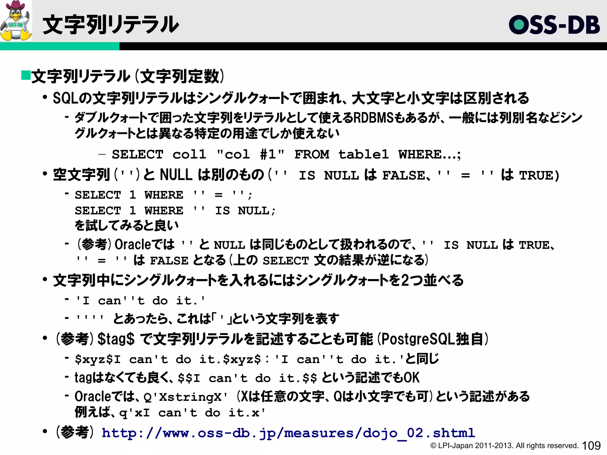 文字列リテラル

文字列リテラル(文字列定数)
  SQLの文字列リテラルはシングルクォートで囲まれ、大文字と小文字は区別される
   ­ ダブルクォートで囲った文字列をリテラルとして使えるRDBMSもあるが、一般には列別名などシン
     グルクォートとは異なる特定の用途でしか使えない
      – SELECT col1 "col #1" FROM table1 WHERE…;
  空文字列('')と NULL は別のもの('' IS NULL は FALSE、'' = '' は TRUE)
   ­ SELECT 1 WHERE '' = '';
     SELECT 1 WHERE '' IS NULL;
     を試してみると良い
   ­ (参考)Oracleでは '' と NULL は同じものとして扱われるので、'' IS NULL は TRUE、
     '' = '' は FALSE となる(上の SELECT 文の結果が逆になる)
  文字列中にシングルクォートを入れるにはシングルクォートを2つ並べる
   ­ 'I can''t do it.'
   ­ '''' とあったら、これは「'」という文字列を表す
  (参考)$tag$ で文字列リテラルを記述することも可能(PostgreSQL独自)
   ­ $xyz$I can't do it.$xyz$ : 'I can''t do it.'と同じ
   ­ tagはなくても良く、$$I can't do it.$$ という記述でもOK
   ­ Oracleでは、Q'XstringX' (Xは任意の文字、Qは小文字でも可)という記述がある
     例えば、q'xI can't do it.x'
  (参考) http://www.oss-db.jp/measures/dojo_02.shtml
                                              © LPI-Japan 2011-2013. All rights reserved. 109
 