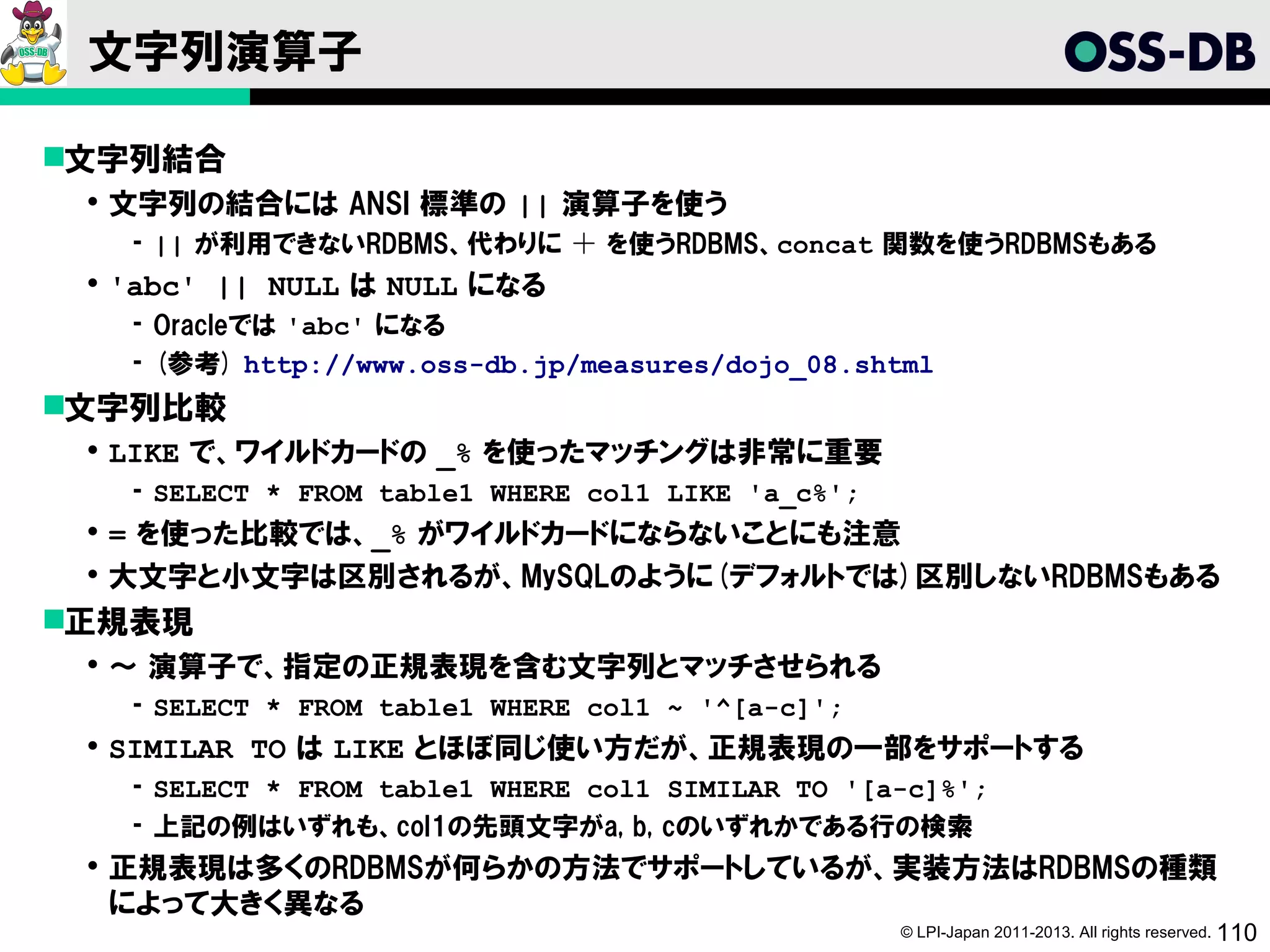 文字列演算子

文字列結合
  文字列の結合には ANSI 標準の || 演算子を使う
   ­ || が利用できないRDBMS、代わりに ＋ を使うRDBMS、concat 関数を使うRDBMSもある
  'abc' || NULL は NULL になる
   ­ Oracleでは 'abc' になる
   ­ (参考) http://www.oss-db.jp/measures/dojo_08.shtml
文字列比較
  LIKE で、ワイルドカードの _% を使ったマッチングは非常に重要
   ­ SELECT * FROM table1 WHERE col1 LIKE 'a_c%';
  = を使った比較では、_% がワイルドカードにならないことにも注意
  大文字と小文字は区別されるが、MySQLのように(デフォルトでは)区別しないRDBMSもある
正規表現
  ～ 演算子で、指定の正規表現を含む文字列とマッチさせられる
   ­ SELECT * FROM table1 WHERE col1 ~ '^[a-c]';
  SIMILAR TO は LIKE とほぼ同じ使い方だが、正規表現の一部をサポートする
   ­ SELECT * FROM table1 WHERE col1 SIMILAR TO '[a-c]%';
   ­ 上記の例はいずれも、col1の先頭文字がa, b, cのいずれかである行の検索
  正規表現は多くのRDBMSが何らかの方法でサポートしているが、実装方法はRDBMSの種類
   によって大きく異なる
                                                    © LPI-Japan 2011-2013. All rights reserved. 110
 