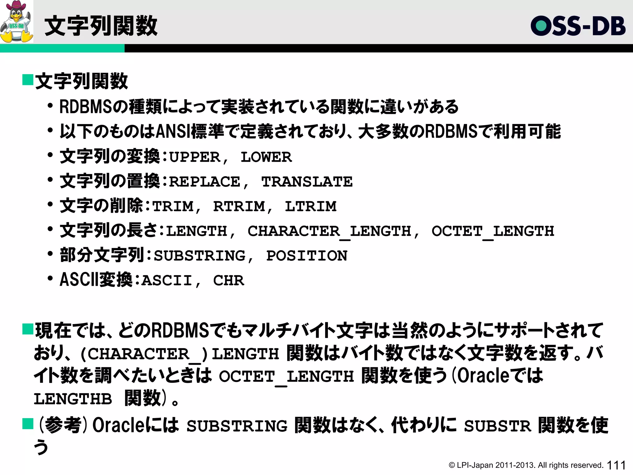 文字列関数

文字列関数
    RDBMSの種類によって実装されている関数に違いがある
    以下のものはANSI標準で定義されており、大多数のRDBMSで利用可能
    文字列の変換：UPPER, LOWER
    文字列の置換：REPLACE, TRANSLATE
    文字の削除：TRIM, RTRIM, LTRIM
    文字列の長さ：LENGTH, CHARACTER_LENGTH, OCTET_LENGTH
    部分文字列：SUBSTRING, POSITION
    ASCII変換：ASCII, CHR

現在では、どのRDBMSでもマルチバイト文字は当然のようにサポートされて
 おり、(CHARACTER_)LENGTH 関数はバイト数ではなく文字数を返す。バ
 イト数を調べたいときは OCTET_LENGTH 関数を使う(Oracleでは
 LENGTHB 関数)。
(参考)Oracleには SUBSTRING 関数はなく、代わりに SUBSTR 関数を使
 う
                                       © LPI-Japan 2011-2013. All rights reserved. 111
 