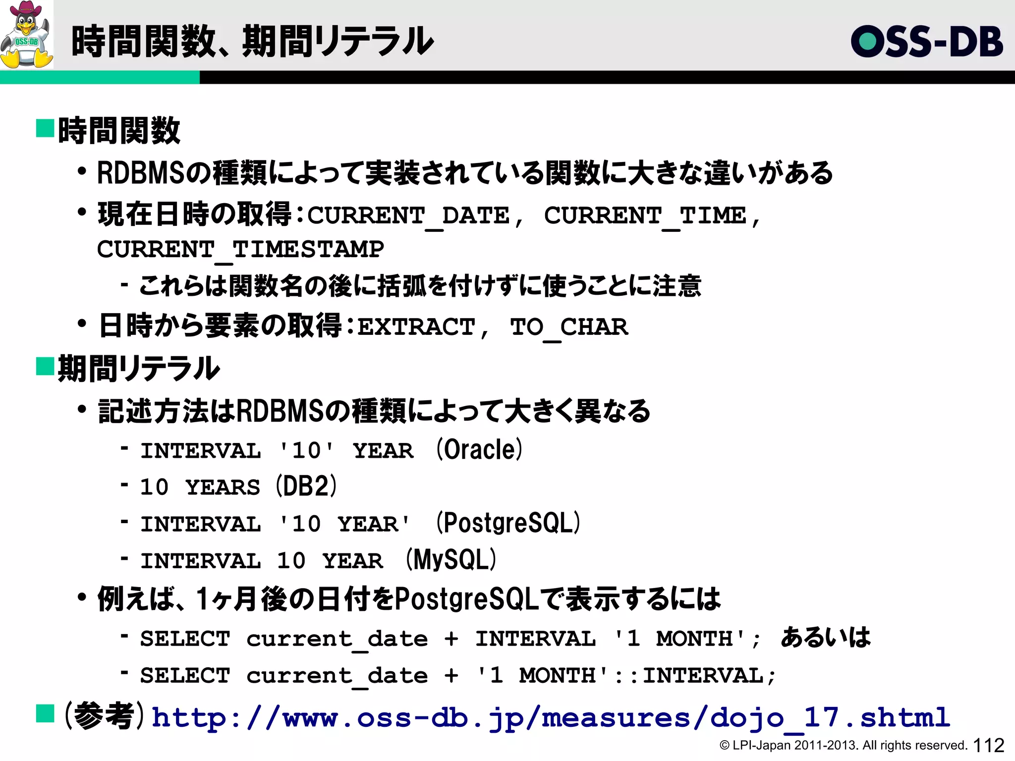 時間関数、期間リテラル

時間関数
   RDBMSの種類によって実装されている関数に大きな違いがある
   現在日時の取得：CURRENT_DATE, CURRENT_TIME,
    CURRENT_TIMESTAMP
    ­ これらは関数名の後に括弧を付けずに使うことに注意
   日時から要素の取得：EXTRACT, TO_CHAR
期間リテラル
   記述方法はRDBMSの種類によって大きく異なる
    ­   INTERVAL    '10' YEAR (Oracle)
    ­   10 YEARS   (DB2)
    ­   INTERVAL    '10 YEAR' (PostgreSQL)
    ­   INTERVAL    10 YEAR (MySQL)
   例えば、1ヶ月後の日付をPostgreSQLで表示するには
    ­ SELECT current_date + INTERVAL '1 MONTH'; あるいは
    ­ SELECT current_date + '1 MONTH'::INTERVAL;
(参考)http://www.oss-db.jp/measures/dojo_17.shtml
                                             © LPI-Japan 2011-2013. All rights reserved. 112
 