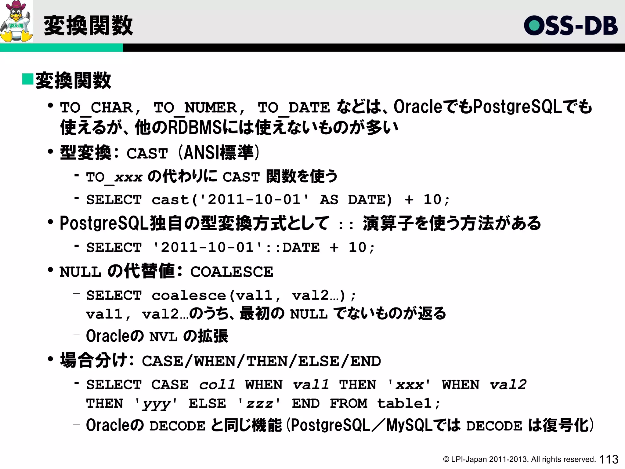 変換関数

変換関数
  TO_CHAR, TO_NUMER, TO_DATE などは、OracleでもPostgreSQLでも
   使えるが、他のRDBMSには使えないものが多い
  型変換： CAST (ANSI標準)
   ­ TO_xxx の代わりに CAST 関数を使う
   ­ SELECT cast('2011-10-01' AS DATE) + 10;
  PostgreSQL独自の型変換方式として :: 演算子を使う方法がある
   ­ SELECT '2011-10-01'::DATE + 10;
  NULL の代替値： COALESCE
   ­ SELECT coalesce(val1, val2…);
     val1, val2…のうち、最初の NULL でないものが返る
   ­ Oracleの NVL の拡張
  場合分け： CASE/WHEN/THEN/ELSE/END
   ­ SELECT CASE col1 WHEN val1 THEN 'xxx' WHEN val2
     THEN 'yyy' ELSE 'zzz' END FROM table1;
   ­ Oracleの DECODE と同じ機能(PostgreSQL／MySQLでは DECODE は復号化)

                                           © LPI-Japan 2011-2013. All rights reserved. 113
 