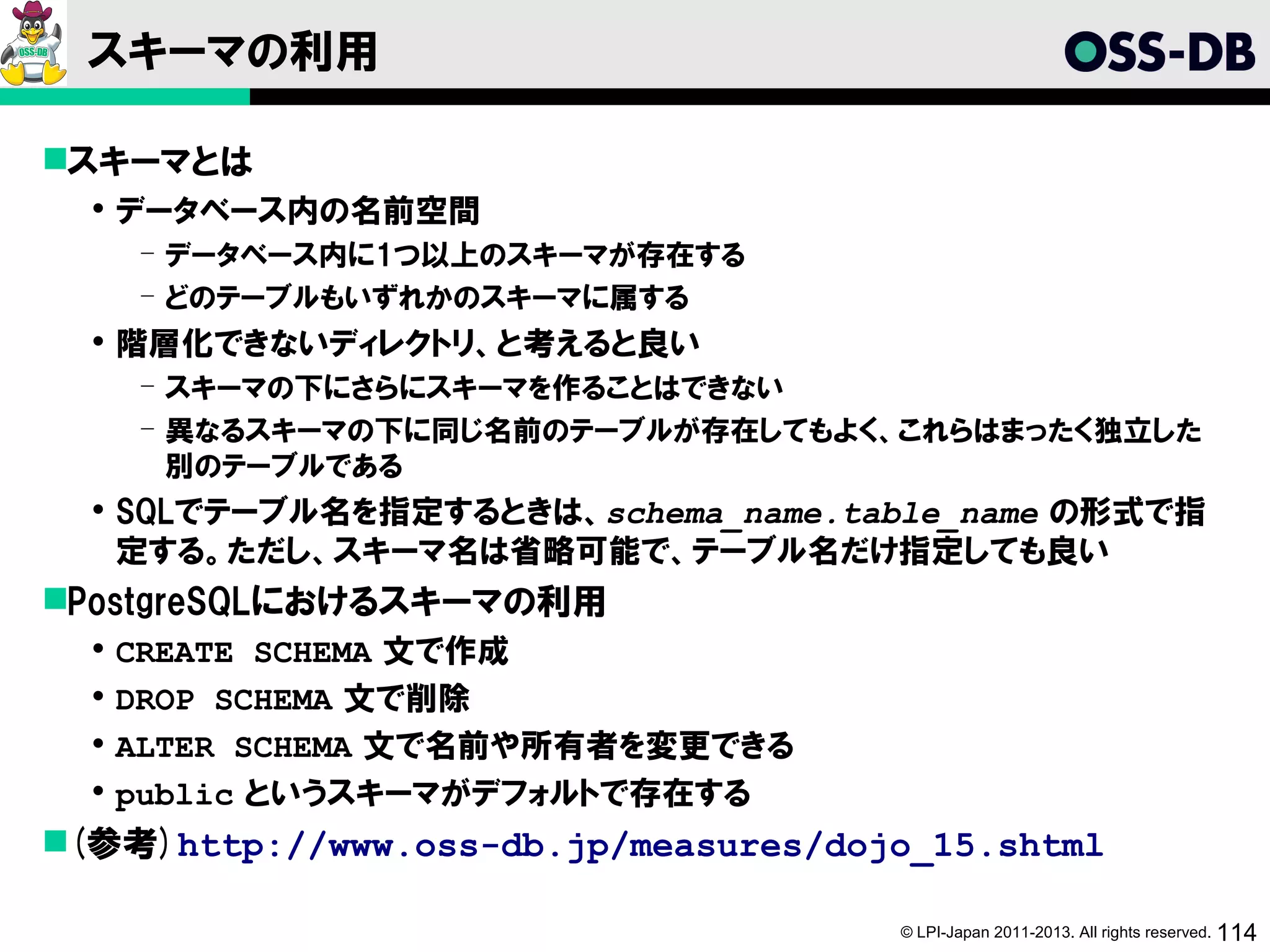 スキーマの利用

スキーマとは
   データベース内の名前空間
      ­ データベース内に1つ以上のスキーマが存在する
      ­ どのテーブルもいずれかのスキーマに属する
   階層化できないディレクトリ、と考えると良い
      ­ スキーマの下にさらにスキーマを作ることはできない
      ­ 異なるスキーマの下に同じ名前のテーブルが存在してもよく、これらはまったく独立した
        別のテーブルである
   SQLでテーブル名を指定するときは、schema_name.table_name の形式で指
    定する。ただし、スキーマ名は省略可能で、テーブル名だけ指定しても良い
PostgreSQLにおけるスキーマの利用
     CREATE SCHEMA 文で作成
     DROP SCHEMA 文で削除
     ALTER SCHEMA 文で名前や所有者を変更できる
     public というスキーマがデフォルトで存在する
(参考)http://www.oss-db.jp/measures/dojo_15.shtml

                                      © LPI-Japan 2011-2013. All rights reserved. 114
 