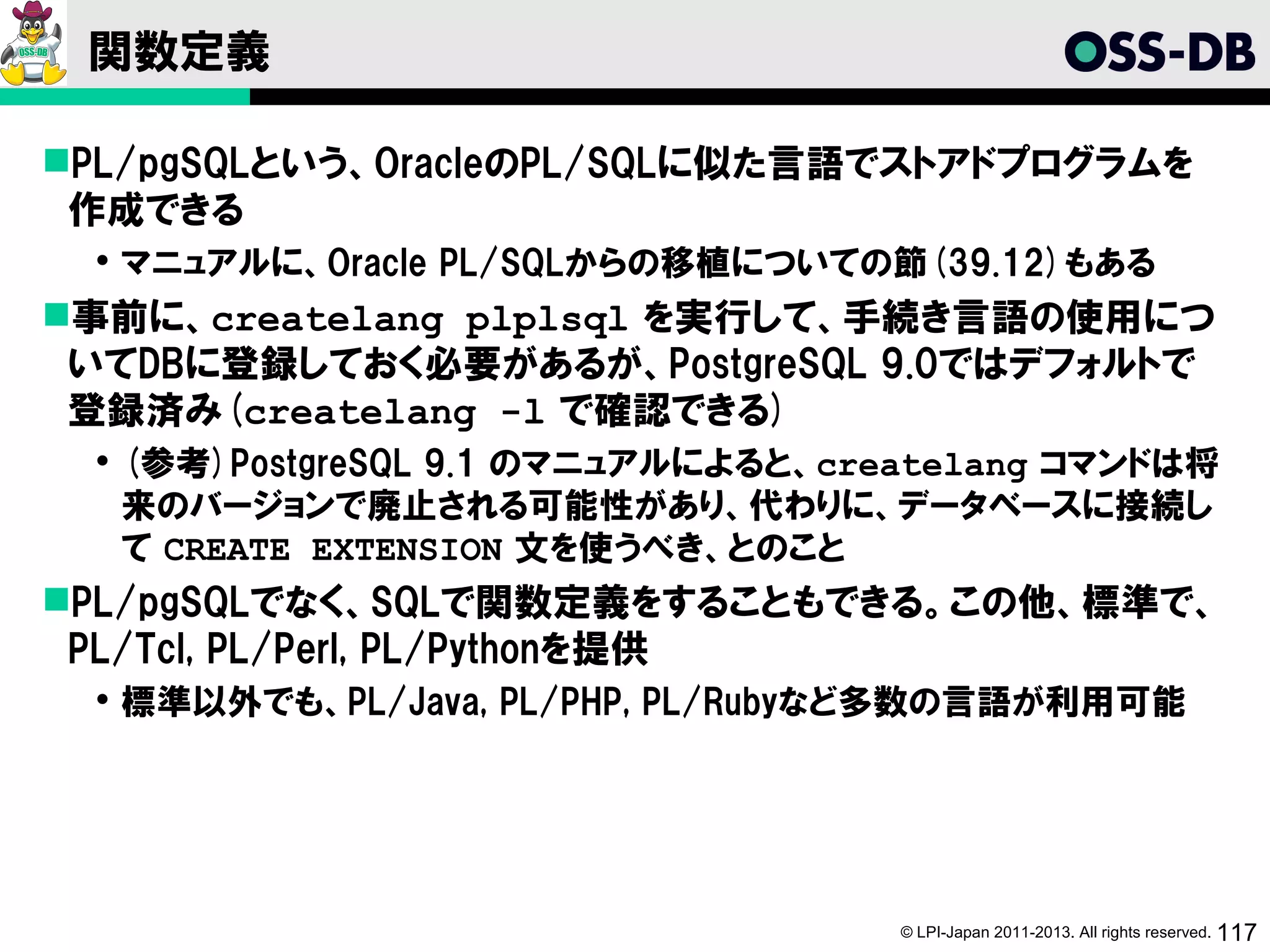関数定義

PL/pgSQLという、OracleのPL/SQLに似た言語でストアドプログラムを
 作成できる
  マニュアルに、Oracle PL/SQLからの移植についての節(39.12)もある
事前に、createlang plplsql を実行して、手続き言語の使用につ
 いてDBに登録しておく必要があるが、PostgreSQL 9.0ではデフォルトで
 登録済み(createlang -l で確認できる)
  (参考)PostgreSQL 9.1 のマニュアルによると、createlang コマンドは将
   来のバージョンで廃止される可能性があり、代わりに、データベースに接続し
   て CREATE EXTENSION 文を使うべき、とのこと
PL/pgSQLでなく、SQLで関数定義をすることもできる。この他、標準で、
 PL/Tcl, PL/Perl, PL/Pythonを提供
  標準以外でも、PL/Java, PL/PHP, PL/Rubyなど多数の言語が利用可能




                                    © LPI-Japan 2011-2013. All rights reserved. 117
 