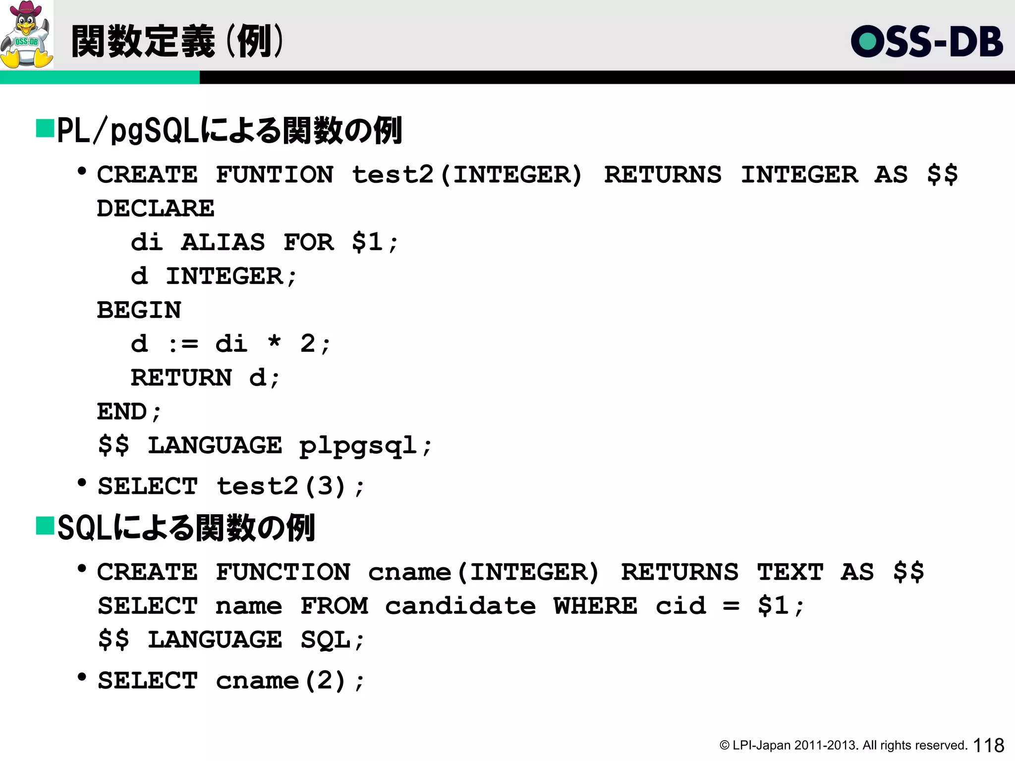 関数定義(例)

PL/pgSQLによる関数の例
  CREATE FUNTION test2(INTEGER) RETURNS INTEGER AS $$
   DECLARE
     di ALIAS FOR $1;
     d INTEGER;
   BEGIN
     d := di * 2;
     RETURN d;
   END;
   $$ LANGUAGE plpgsql;
  SELECT test2(3);
SQLによる関数の例
  CREATE FUNCTION cname(INTEGER) RETURNS TEXT AS $$
   SELECT name FROM candidate WHERE cid = $1;
   $$ LANGUAGE SQL;
  SELECT cname(2);

                                       © LPI-Japan 2011-2013. All rights reserved. 118
 